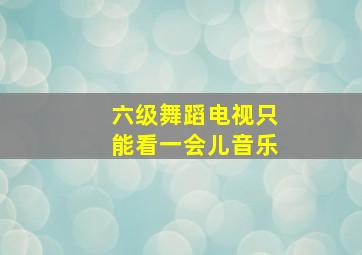 六级舞蹈电视只能看一会儿音乐