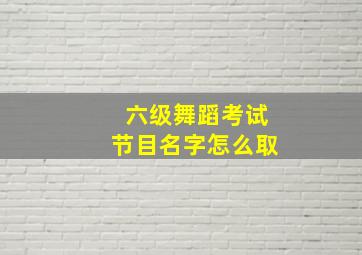 六级舞蹈考试节目名字怎么取