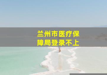 兰州市医疗保障局登录不上