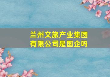 兰州文旅产业集团有限公司是国企吗