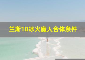 兰斯10冰火魔人合体条件