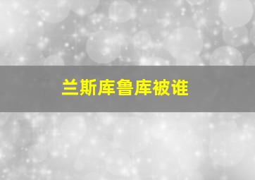 兰斯库鲁库被谁