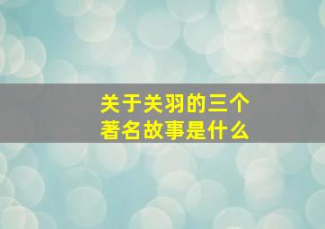 关于关羽的三个著名故事是什么