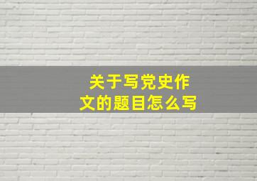 关于写党史作文的题目怎么写