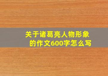 关于诸葛亮人物形象的作文600字怎么写