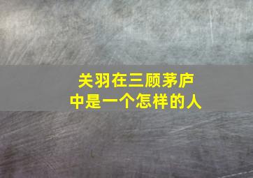 关羽在三顾茅庐中是一个怎样的人