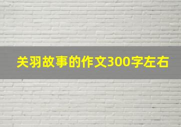 关羽故事的作文300字左右