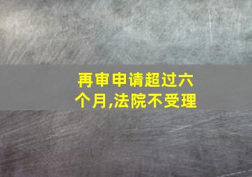 再审申请超过六个月,法院不受理