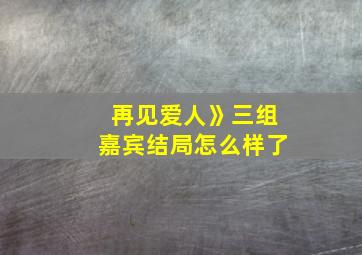 再见爱人》三组嘉宾结局怎么样了