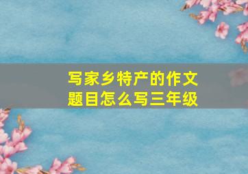 写家乡特产的作文题目怎么写三年级