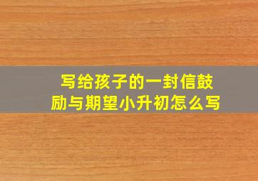 写给孩子的一封信鼓励与期望小升初怎么写