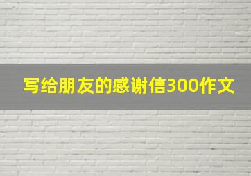 写给朋友的感谢信300作文