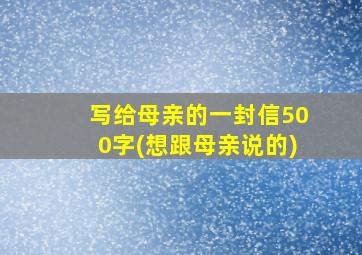 写给母亲的一封信500字(想跟母亲说的)