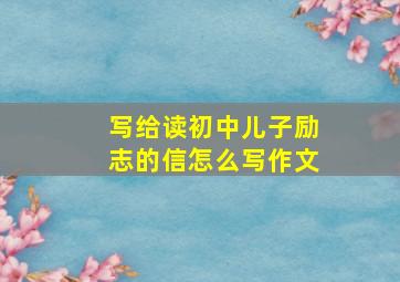 写给读初中儿子励志的信怎么写作文