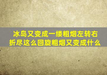 冰岛又变成一缕粗烟左转右折尽这么回旋粗烟又变成什么