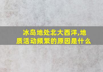 冰岛地处北大西洋,地质活动频繁的原因是什么