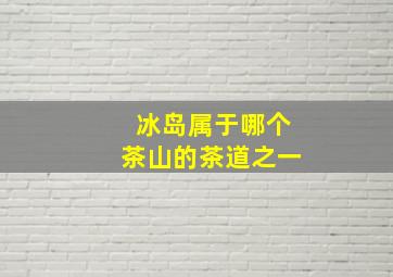 冰岛属于哪个茶山的茶道之一