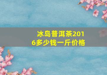 冰岛普洱茶2016多少钱一斤价格