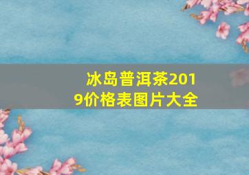 冰岛普洱茶2019价格表图片大全