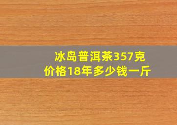 冰岛普洱茶357克价格18年多少钱一斤