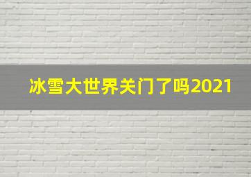 冰雪大世界关门了吗2021