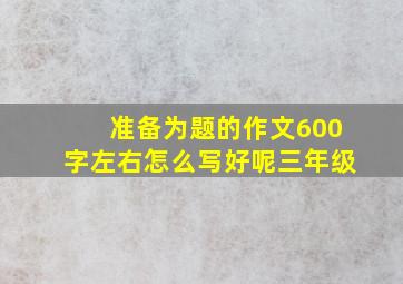 准备为题的作文600字左右怎么写好呢三年级