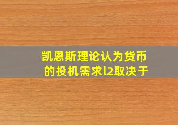 凯恩斯理论认为货币的投机需求l2取决于