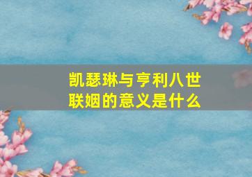 凯瑟琳与亨利八世联姻的意义是什么