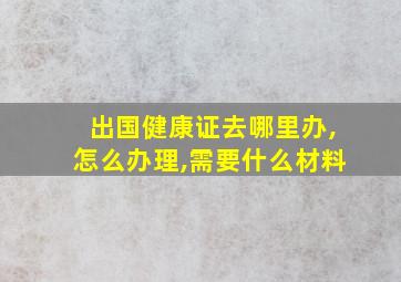 出国健康证去哪里办,怎么办理,需要什么材料