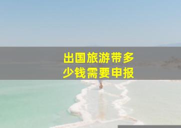 出国旅游带多少钱需要申报