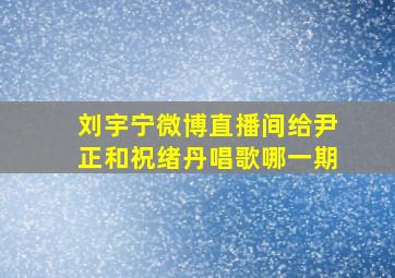 刘宇宁微博直播间给尹正和祝绪丹唱歌哪一期