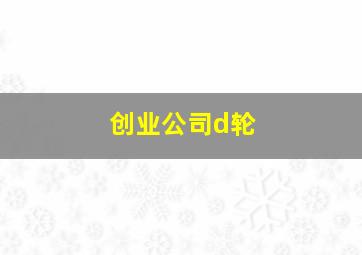 创业公司d轮