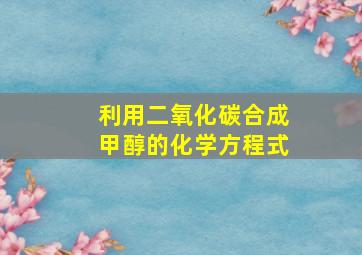 利用二氧化碳合成甲醇的化学方程式