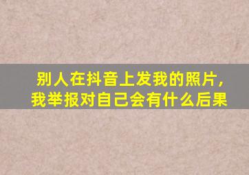 别人在抖音上发我的照片,我举报对自己会有什么后果