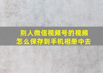 别人微信视频号的视频怎么保存到手机相册中去