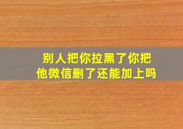 别人把你拉黑了你把他微信删了还能加上吗