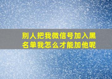 别人把我微信号加入黑名单我怎么才能加他呢