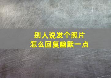 别人说发个照片怎么回复幽默一点