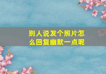 别人说发个照片怎么回复幽默一点呢