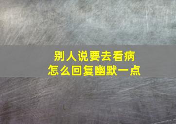 别人说要去看病怎么回复幽默一点