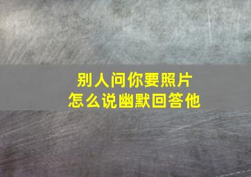 别人问你要照片怎么说幽默回答他