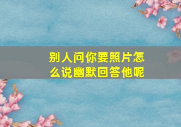 别人问你要照片怎么说幽默回答他呢