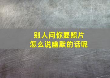 别人问你要照片怎么说幽默的话呢