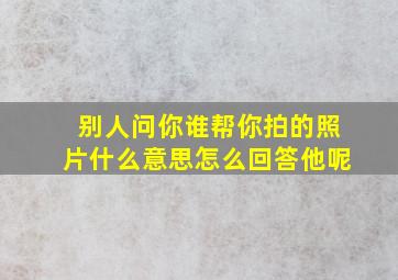 别人问你谁帮你拍的照片什么意思怎么回答他呢