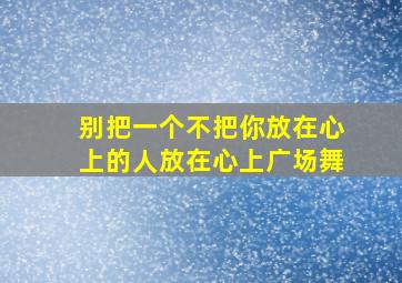 别把一个不把你放在心上的人放在心上广场舞