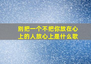 别把一个不把你放在心上的人放心上是什么歌