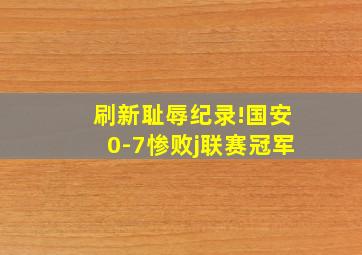 刷新耻辱纪录!国安0-7惨败j联赛冠军