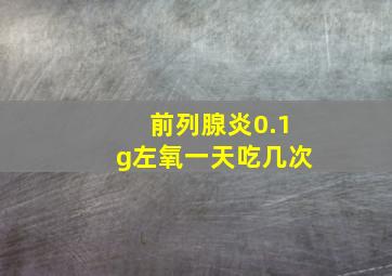 前列腺炎0.1g左氧一天吃几次