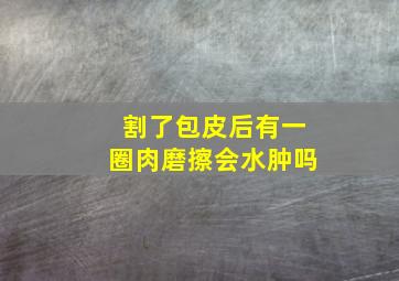 割了包皮后有一圈肉磨擦会水肿吗