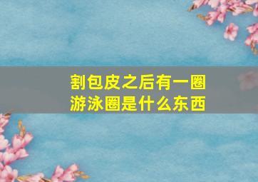 割包皮之后有一圈游泳圈是什么东西